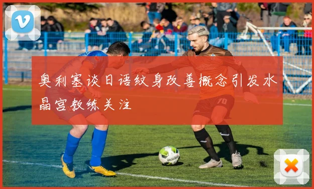 奥利塞谈日语纹身改善概念引发水晶宫教练关注