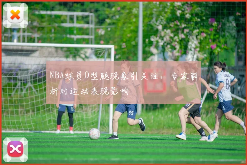 NBA球员O型腿现象引关注,专家解析对运动表现影响