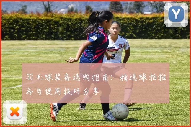 羽毛球装备选购指南：精选球拍推荐与使用技巧分享