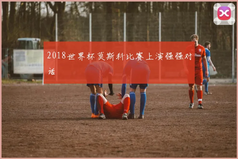 2018世界杯莫斯科比赛上演强强对话