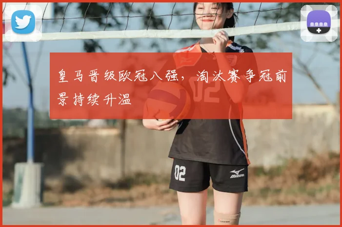 皇马晋级欧冠八强，淘汰赛争冠前景持续升温