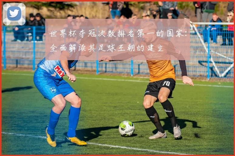 世界杯夺冠次数排名第一的国家:全面解读其足球王朝的建立