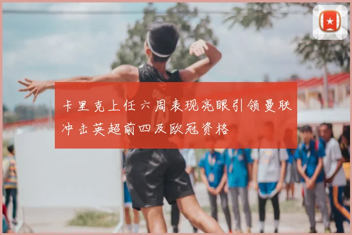 卡里克上任六周表现亮眼引领曼联冲击英超前四及欧冠资格