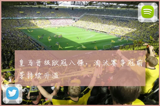 皇马晋级欧冠八强，淘汰赛争冠前景持续升温
