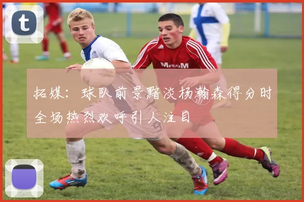 拓媒：球队前景黯淡杨瀚森得分时全场热烈欢呼引人注目