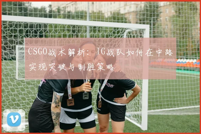 CSGO战术解析:IG战队如何在中路实现突破与制胜策略