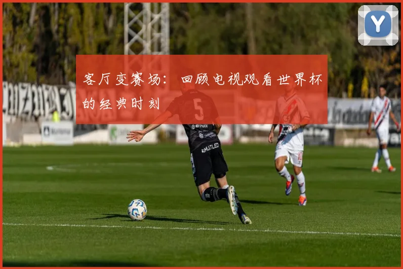 客厅变赛场:回顾电视观看世界杯的经典时刻