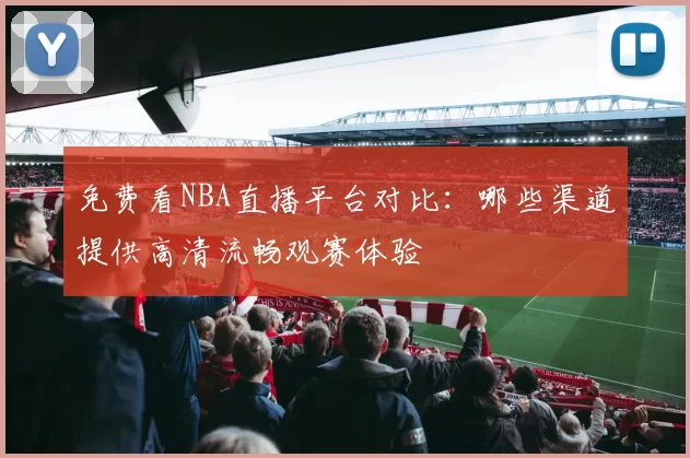 免费看NBA直播平台对比：哪些渠道提供高清流畅观赛体验