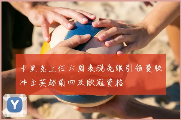 卡里克上任六周表现亮眼引领曼联冲击英超前四及欧冠资格