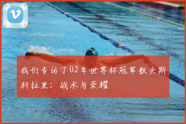 我们专访了02年世界杯冠军教头斯科拉里：战术与荣耀