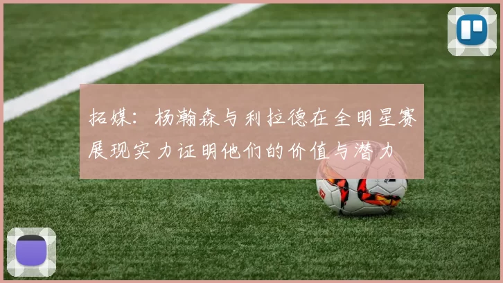 拓媒：杨瀚森与利拉德在全明星赛展现实力证明他们的价值与潜力