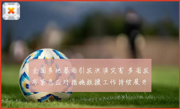 全国多地暴雨引发洪涝灾害 多省发布紧急应对措施救援工作持续展开