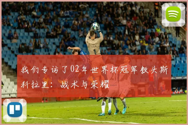 我们专访了02年世界杯冠军教头斯科拉里：战术与荣耀
