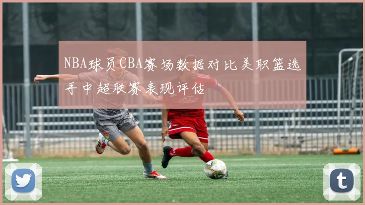 NBA球员CBA赛场数据对比美职篮选手中超联赛表现评估