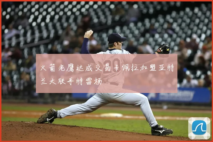 火箭老鹰达成交易卡佩拉加盟亚特兰大联手特雷杨