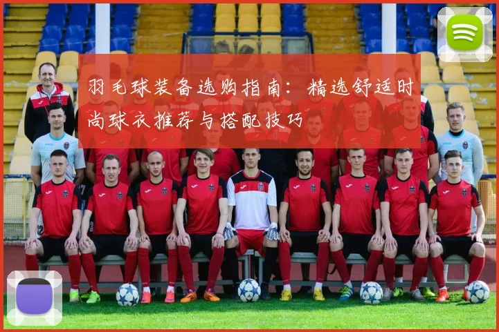 羽毛球装备选购指南：精选舒适时尚球衣推荐与搭配技巧