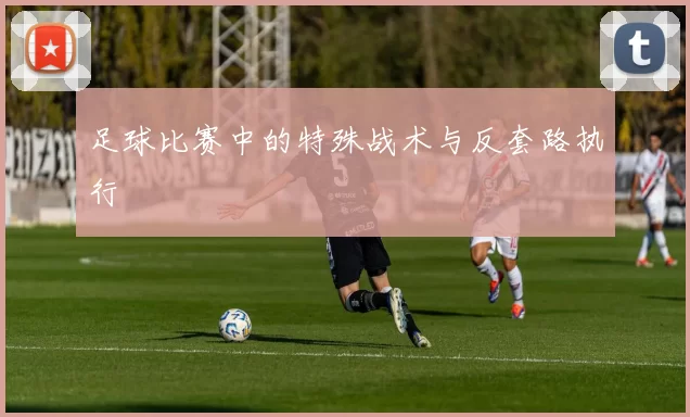 足球比赛中的特殊战术与反套路执行