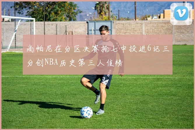 尚帕尼在分区决赛抢七中投进6记三分创NBA历史第三人佳绩