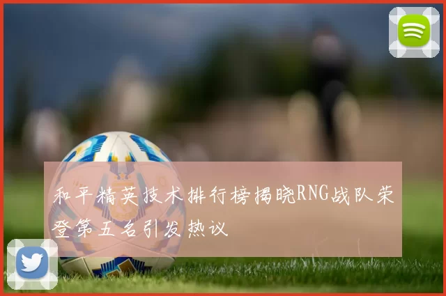 和平精英技术排行榜揭晓RNG战队荣登第五名引发热议