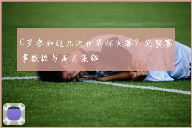 C罗参加过几次世界杯决赛?完整赛事数据与高光集锦