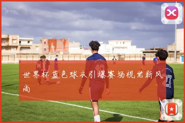 世界杯蓝色球衣引爆赛场视觉新风尚