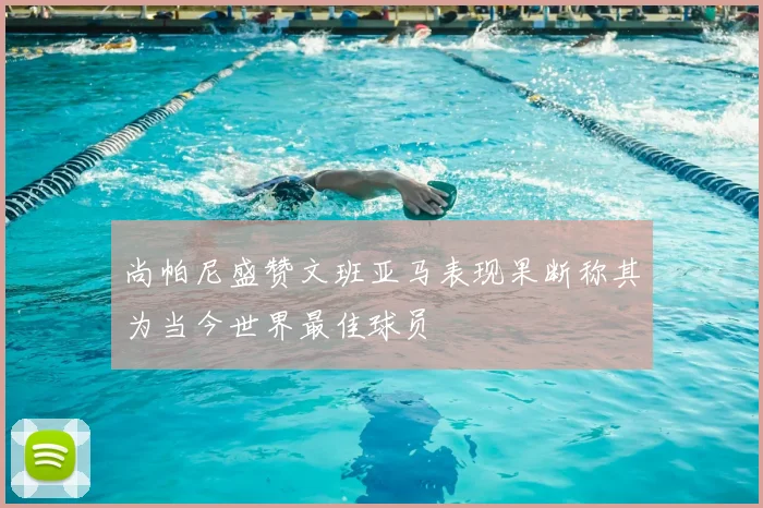 尚帕尼盛赞文班亚马表现果断称其为当今世界最佳球员