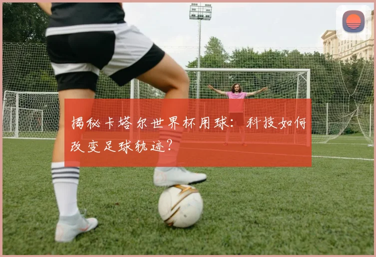 揭秘卡塔尔世界杯用球:科技如何改变足球轨迹?