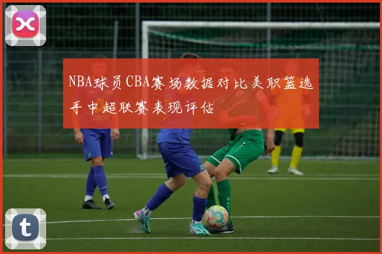 NBA球员CBA赛场数据对比美职篮选手中超联赛表现评估