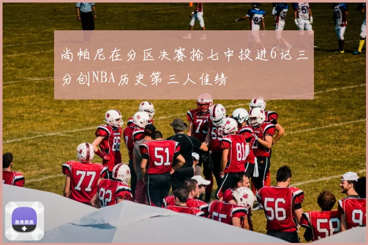 尚帕尼在分区决赛抢七中投进6记三分创NBA历史第三人佳绩