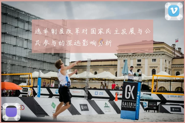 选举制度改革对国家民主发展与公民参与的深远影响分析
