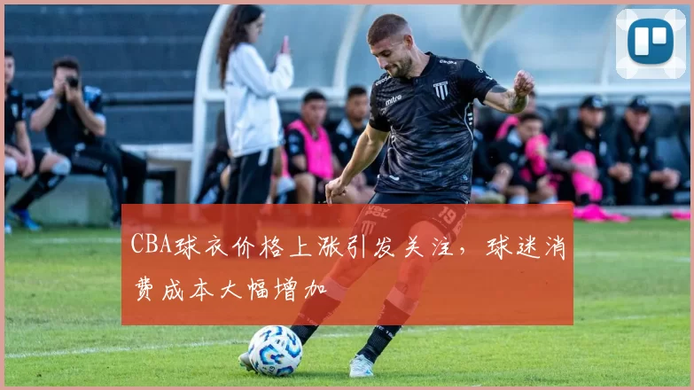 CBA球衣价格上涨引发关注，球迷消费成本大幅增加