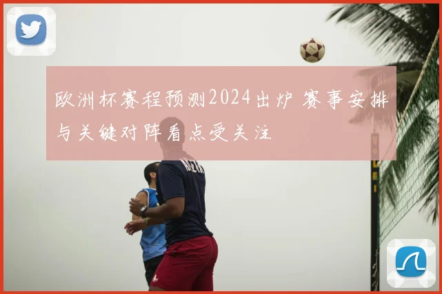 欧洲杯赛程预测2024出炉 赛事安排与关键对阵看点受关注