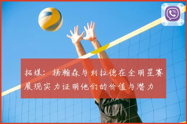 拓媒：杨瀚森与利拉德在全明星赛展现实力证明他们的价值与潜力