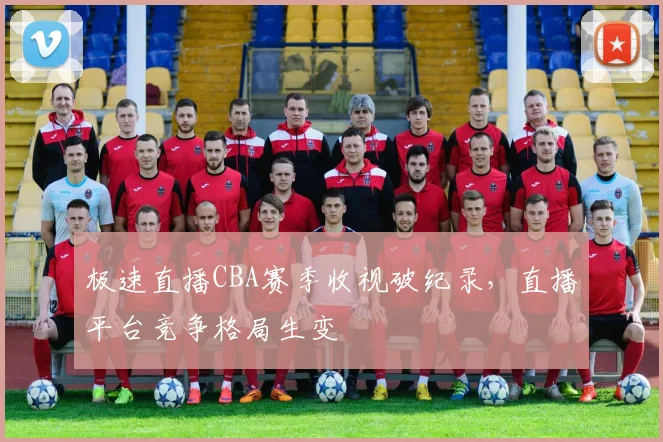 极速直播CBA赛季收视破纪录，直播平台竞争格局生变