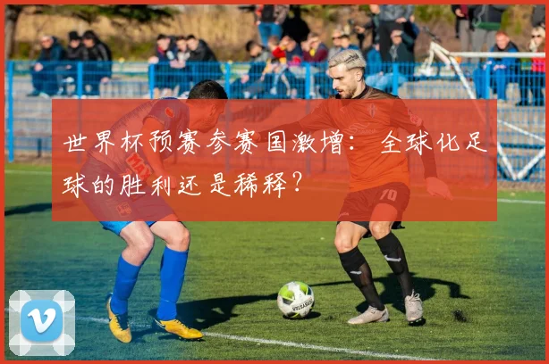 世界杯预赛参赛国激增:全球化足球的胜利还是稀释?