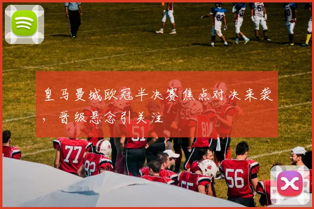 皇马曼城欧冠半决赛焦点对决来袭，晋级悬念引关注