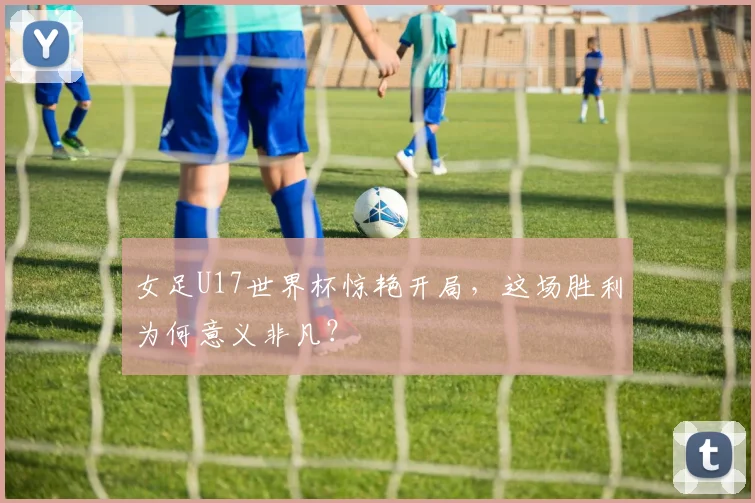 女足U17世界杯惊艳开局,这场胜利为何意义非凡?