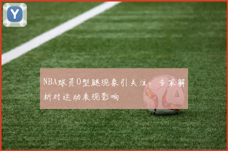 NBA球员O型腿现象引关注，专家解析对运动表现影响