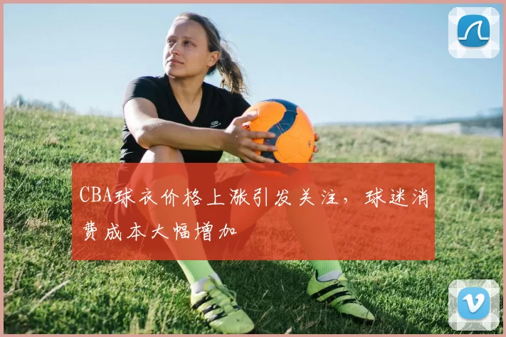 CBA球衣价格上涨引发关注，球迷消费成本大幅增加