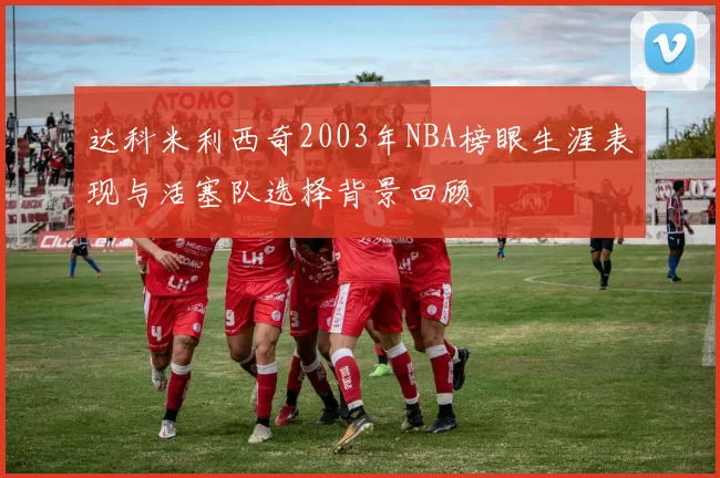 达科米利西奇2003年NBA榜眼生涯表现与活塞队选择背景回顾