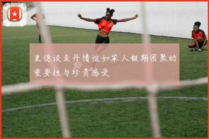 里德谈麦丹情谊如家人假期团聚的重要性与珍贵感受