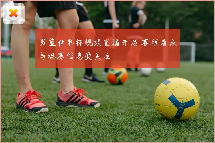 男篮世界杯视频直播开启 赛程看点与观赛信息受关注
