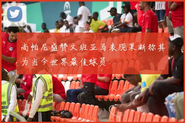 尚帕尼盛赞文班亚马表现果断称其为当今世界最佳球员