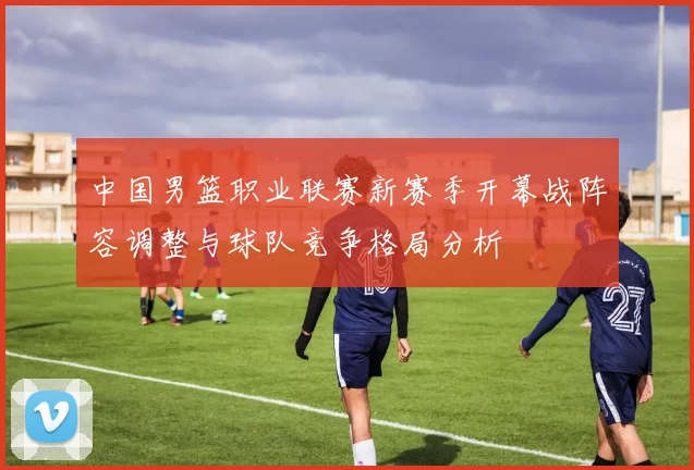 中国男篮职业联赛新赛季开幕战阵容调整与球队竞争格局分析