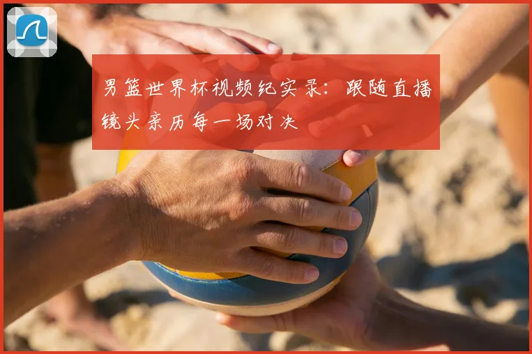 男篮世界杯视频纪实录:跟随直播镜头亲历每一场对决