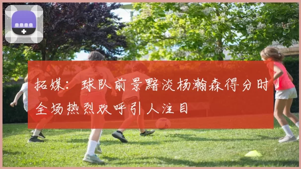 拓媒：球队前景黯淡杨瀚森得分时全场热烈欢呼引人注目